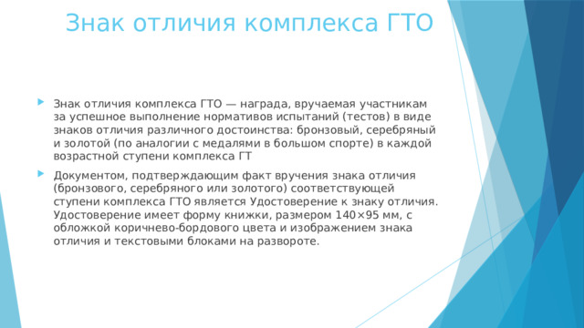  Знак отличия комплекса ГТО Знак отличия комплекса ГТО — награда, вручаемая участникам за успешное выполнение нормативов испытаний (тестов) в виде знаков отличия различного достоинства: бронзовый, серебряный и золотой (по аналогии с медалями в большом спорте) в каждой возрастной ступени комплекса ГТ Документом, подтверждающим факт вручения знака отличия (бронзового, серебряного или золотого) соответствующей ступени комплекса ГТО является Удостоверение к знаку отличия. Удостоверение имеет форму книжки, размером 140×95 мм, с обложкой коричнево-бордового цвета и изображением знака отличия и текстовыми блоками на развороте. 
