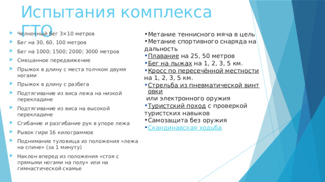 Испытания комплекса ГТО Метание теннисного мяча в цель Метание спортивного снаряда на дальность Челночный бег 3×10 метров Бег на 30, 60, 100 метров Бег на 1000; 1500; 2000; 3000 метров Смешанное передвижение Прыжок в длину с места толчком двумя ногами Прыжок в длину с разбега Подтягивание из виса лежа на низкой перекладине Подтягивание из виса на высокой перекладине Сгибание и разгибание рук в упоре лежа Рывок гири 16 килограммов Поднимание туловища из положения «лежа на спине» (за 1 минуту) Наклон вперед из положения «стоя с прямыми ногами на полу» или на гимнастической скамье Плавание  на 25, 50 метров Бег на лыжах  на 1, 2, 3, 5 км. Кросс по пересечённой местности  на 1, 2, 3, 5 км. Стрельба из пневматической винтовки  или электронного оружия Туристский поход  с проверкой туристских навыков Самозащита без оружия Скандинавская ходьба 