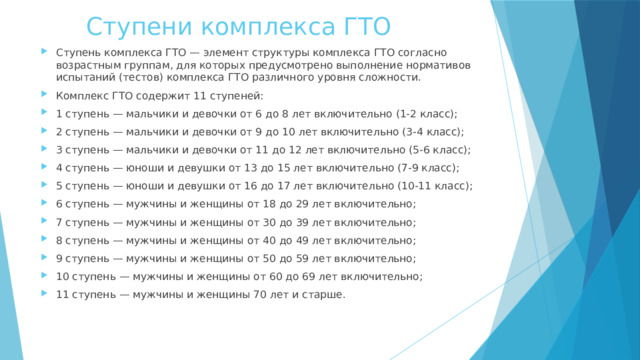 Ступени комплекса ГТО Ступень комплекса ГТО — элемент структуры комплекса ГТО согласно возрастным группам, для которых предусмотрено выполнение нормативов испытаний (тестов) комплекса ГТО различного уровня сложности. Комплекс ГТО содержит 11 ступеней: 1 ступень — мальчики и девочки от 6 до 8 лет включительно (1-2 класс); 2 ступень — мальчики и девочки от 9 до 10 лет включительно (3-4 класс); 3 ступень — мальчики и девочки от 11 до 12 лет включительно (5-6 класс); 4 ступень — юноши и девушки от 13 до 15 лет включительно (7-9 класс); 5 ступень — юноши и девушки от 16 до 17 лет включительно (10-11 класс); 6 ступень — мужчины и женщины от 18 до 29 лет включительно; 7 ступень — мужчины и женщины от 30 до 39 лет включительно; 8 ступень — мужчины и женщины от 40 до 49 лет включительно; 9 ступень — мужчины и женщины от 50 до 59 лет включительно; 10 ступень — мужчины и женщины от 60 до 69 лет включительно; 11 ступень — мужчины и женщины 70 лет и старше. 