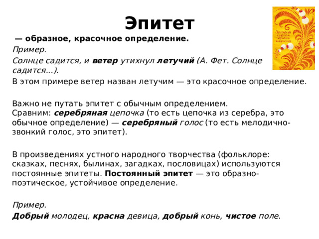 Эпитет  — образное, красочное определение. Пример. Солнце садится, и  ветер  утихнул  летучий  (А. Фет. Солнце садится...) . В этом примере ветер назван летучим — это красочное определение.   Важно не путать эпитет с обычным определением. Сравним:  серебряная  цепочка  (то есть цепочка из серебра, это обычное определение) —  серебряный  голос  (то есть мелодично-звонкий голос, это эпитет).   В произведениях устного народного творчества (фольклоре: сказках, песнях, былинах, загадках, пословицах) используются постоянные эпитеты.  Постоянный эпитет  — это образно-поэтическое, устойчивое определение.   Пример. Добрый  молодец,  красна  девица,  добрый  конь,  чистое  поле . 