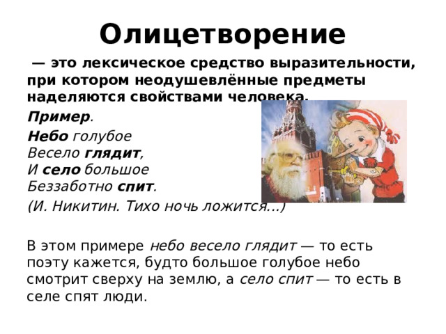 Олицетворение  — это лексическое средство выразительности, при котором неодушевлённые предметы наделяются свойствами человека. Пример . Небо  голубое  Весело  глядит ,  И  село  большое  Беззаботно  спит . (И. Никитин. Тихо ночь ложится...)     В этом примере  небо весело глядит  — то есть поэту кажется, будто большое голубое небо смотрит сверху на землю, а  село спит  — то есть в селе спят люди. 