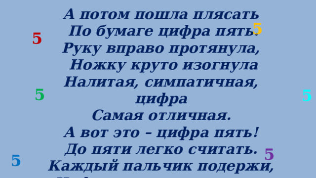 А потом пошла плясать   По бумаге цифра пять.  Руку вправо протянула,   Ножку круто изогнула Налитая, симпатичная, цифра  Самая отличная. А вот это – цифра пять! До пяти легко считать. Каждый пальчик подержи, Цифру пальчиком скажи. 5 5 5 5 5 5 
