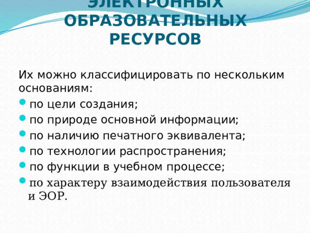 КЛАССИФИКАЦИЯ ЭЛЕКТРОННЫХ ОБРАЗОВАТЕЛЬНЫХ РЕСУРСОВ Их можно классифицировать по нескольким основаниям: по цели создания; по природе основной информации; по наличию печатного эквивалента; по технологии распространения; по функции в учебном процессе; по характеру взаимодействия пользователя и ЭОР. 