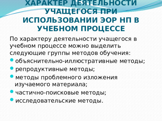 ХАРАКТЕР ДЕЯТЕЛЬНОСТИ УЧАЩЕГОСЯ ПРИ ИСПОЛЬЗОВАНИИ ЭОР НП В УЧЕБНОМ ПРОЦЕССЕ По характеру деятельности учащегося в учебном процессе можно выделить следующие группы методов обучения: объяснительно-иллюстративные методы; репродуктивные методы; методы проблемного изложения изучаемого материала; частично-поисковые методы; исследовательские методы. 