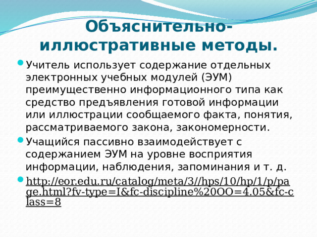 Объяснительно-иллюстративные методы. Учитель использует содержание отдельных электронных учебных модулей (ЭУМ) преимущественно информационного типа как средство предъявления готовой информации или иллюстрации сообщаемого факта, понятия, рассматриваемого закона, закономерности. Учащийся пассивно взаимодействует с содержанием ЭУМ на уровне восприятия информации, наблюдения, запоминания и т. д. http://eor.edu.ru/catalog/meta/3//hps/10/hp/1/p/page.html?fv-type=I&fc-discipline%20OO=4.05&fc-class=8  