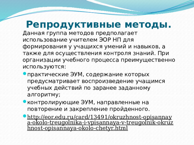 Репродуктивные методы. Данная группа методов предполагает использование учителем ЭОР НП для формирования у учащихся умений и навыков, а также для осуществления контроля знаний. При организации учебного процесса преимущественно используются: практические ЭУМ, содержание которых предусматривает воспроизведение учащимся учебных действий по заранее заданному алгоритму; контролирующие ЭУМ, направленные на повторение и закрепление пройденного.  http://eor.edu.ru/card/13491/okruzhnost-opisannaya-okolo-treugolnika-i-vpisannaya-v-treugolnik-okruzhnost-opisannaya-okolo-chetyr.html  