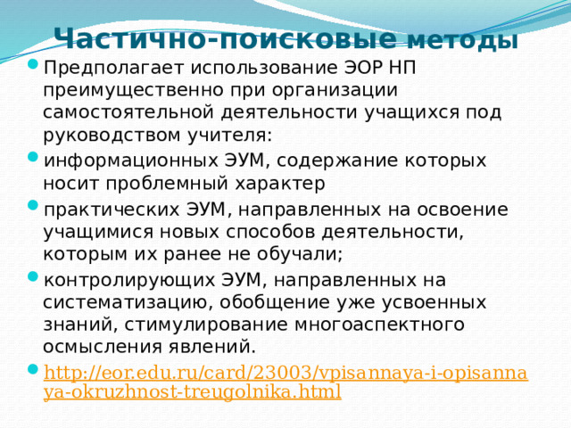 Частично-поисковые методы Предполагает использование ЭОР НП преимущественно при организации самостоятельной деятельности учащихся под руководством учителя: информационных ЭУМ, содержание которых носит проблемный характер практических ЭУМ, направленных на освоение учащимися новых способов деятельности, которым их ранее не обучали; контролирующих ЭУМ, направленных на систематизацию, обобщение уже усвоенных знаний, стимулирование многоаспектного осмысления явлений. http://eor.edu.ru/card/23003/vpisannaya-i-opisannaya-okruzhnost-treugolnika.html  http://eor.edu.ru/card/3624/svoystva-vpisannoy-i-opisannoy-okruzhnostey-k2.html  