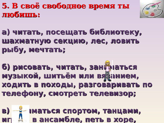 5. В своё свободное время ты любишь:   а) читать, посещать библиотеку, шахматную секцию, лес, ловить рыбу, мечтать;   б) рисовать, читать, заниматься музыкой, шитьём или вязанием, ходить в походы, разговаривать по телефону, смотреть телевизор;   в) заниматься спортом, танцами, играть в ансамбле, петь в хоре, участвовать в спектаклях и концертах, путешествовать с друзьями, ходить с компанией в кино... 