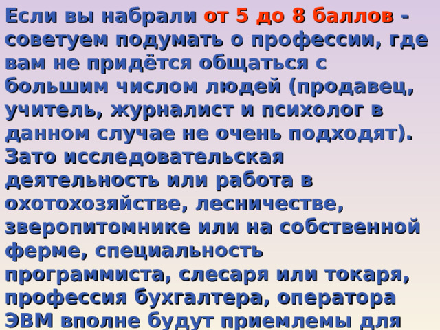 Если вы набрали от 5 до 8 баллов - советуем подумать о профессии, где вам не придётся общаться с большим числом людей (продавец, учитель, журналист и психолог в данном случае не очень подходят). Зато исследовательская деятельность или работа в охотохозяйстве, лесничестве, зверопитомнике или на собственной ферме, специальность программиста, слесаря или токаря, профессия бухгалтера, оператора ЭВМ вполне будут приемлемы для вас, поскольку ваши ответы показывают, что вы цените тишину, не любите шумных, незнакомых компаний. Вы чуть-чуть стеснительны и замкнуты, встречи с незнакомыми людьми вам доставляют беспокойство. 