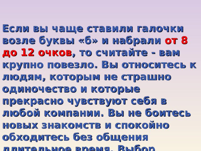 Если вы чаще ставили галочки возле буквы «б» и набрали от 8 до 12 очков , то считайте - вам крупно повезло. Вы относитесь к людям, которым не страшно одиночество и которые прекрасно чувствуют себя в любой компании. Вы не боитесь новых знакомств и спокойно обходитесь без общения длительное время. Выбор профессии здесь практически не ограничен! 