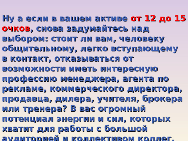 Ну а если в вашем активе от 12 до 15 очков , снова задумайтесь над выбором: стоит ли вам, человеку общительному, легко вступающему в контакт, отказываться от возможности иметь интересную профессию менеджера, агента по рекламе, коммерческого директора, продавца, дилера, учителя, брокера или тренера? В вас огромный потенциал энергии и сил, которых хватит для работы с большой аудиторией и коллективом коллег. Вам будет тесно в маленькой лаборатории или у конвейера, охотничьем хозяйстве. 