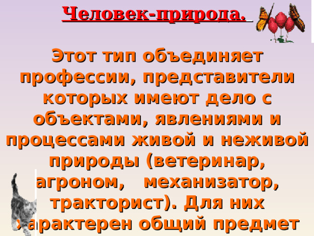 Человек-природа.   Этот тип объединяет профессии, представители которых имеют дело с объектами, явлениями и процессами живой и неживой природы (ветеринар, агроном, механизатор, тракторист). Для них характерен общий предмет труда - животные и растения, почва и воздушная среда – природа. 