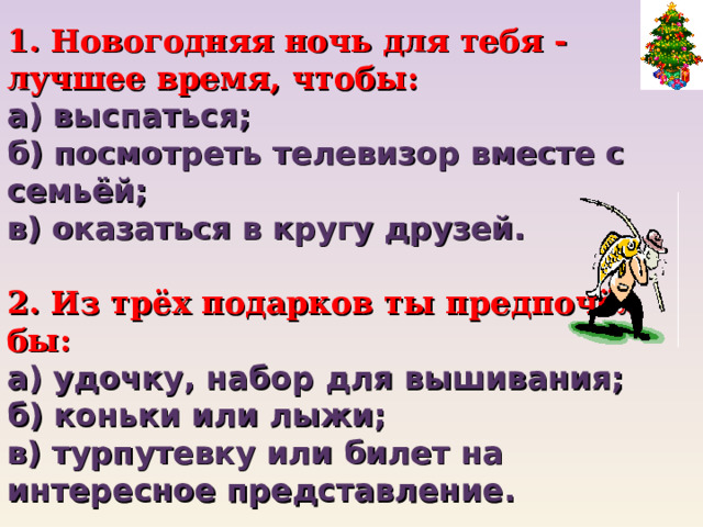  Новогодняя ночь для тебя - лучшее время, чтобы: а) выспаться;  б) посмотреть телевизор вместе с семьёй; в) оказаться в кругу друзей.   2. Из трёх подарков ты предпочёл бы:  а) удочку, набор для вышивания;  б) коньки или лыжи;  в) турпутевку или билет на интересное представление.    