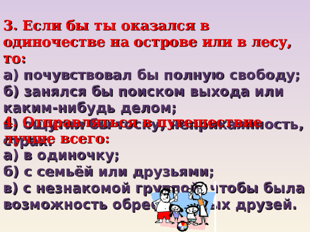3. Если бы ты оказался в одиночестве на острове или в лесу, то:  а) почувствовал бы полную свободу;  б) занялся бы поиском выхода или каким-нибудь делом;  в) ощутил бы тоску, неприкаянность, страх. 4. Отправляться в путешествие лучше всего: а) в одиночку;  б) с семьёй или друзьями;  в) с незнакомой группой, чтобы была возможность обрести новых друзей. 