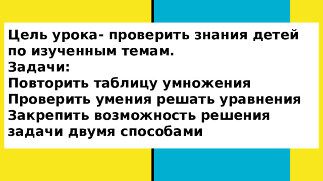 Цель урока- проверить знания детей по изученным темам.  Задачи:  Повторить таблицу умножения  Проверить умения решать уравнения  Закрепить возможность решения задачи двумя способами   