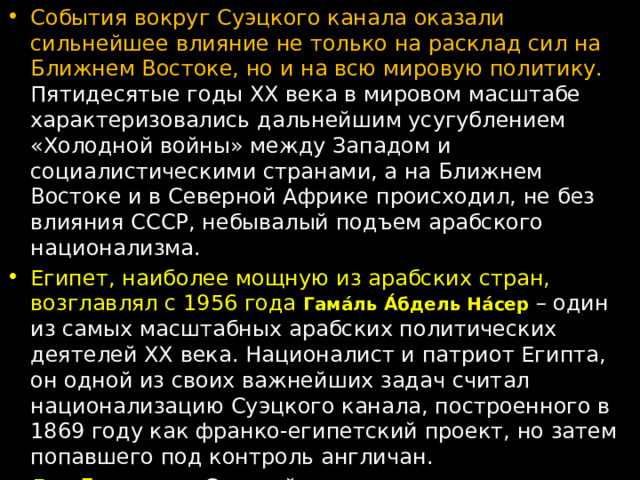 События вокруг Суэцкого канала оказали сильнейшее влияние не только на расклад сил на Ближнем Востоке, но и на всю мировую политику. Пятидесятые годы ХХ века в мировом масштабе характеризовались дальнейшим усугублением «Холодной войны» между Западом и социалистическими странами, а на Ближнем Востоке и в Северной Африке происходил, не без влияния СССР, небывалый подъем арабского национализма. Египет, наиболее мощную из арабских стран, возглавлял с 1956 года Гама́ль А́бдель На́сер – один из самых масштабных арабских политических деятелей ХХ века. Националист и патриот Египта, он одной из своих важнейших задач считал национализацию Суэцкого канала, построенного в 1869 году как франко-египетский проект, но затем попавшего под контроль англичан. Для Британии , Суэцкий канал имел огромное стратегическое значение, поскольку связывал Средиземное море через Красное море с Индийским океаном. Если бы не Суэцкий канал, британским кораблям приходилось бы идти в Индию, огибая весь Африканский континент. 