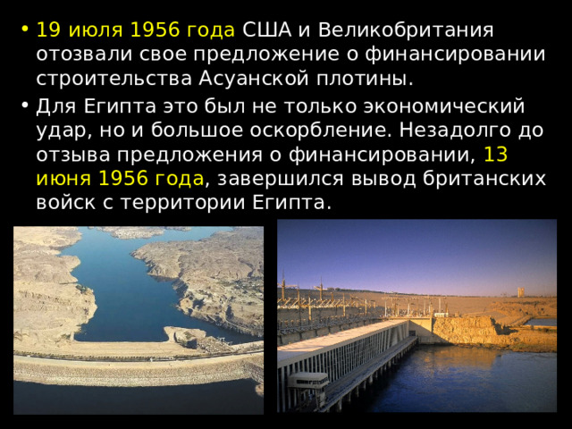 19 июля 1956 года США и Великобритания отозвали свое предложение о финансировании строительства Асуанской плотины. Для Египта это был не только экономический удар, но и большое оскорбление. Незадолго до отзыва предложения о финансировании, 13 июня 1956 года , завершился вывод британских войск с территории Египта. 
