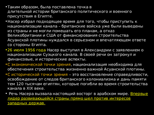 Таким образом, была поставлена точка в длительной истории британского политического и военного присутствия в Египте. Насер избрал подходящее время для того, чтобы приступить к национализации канала – британские войска уже были выведены из страны и не могли помешать его планам, а отказ Великобритании и США от финансирования строительства Асуанской плотины нуждался в серьезном и впечатляющем ответе со стороны Египта. 26 июля 1956 года Насер выступил в Александрии с заявлением о национализации Суэцкого канала. В своей речи он затронул и финансовые, и исторические аспекты. С экономической точки зрения , национализация необходима для обеспечения строительства жизненно важной Асуанской плотины. С исторической точки зрения – это восстановление справедливости, освобождение от следов британского колониализма и дань памяти тем 120 тысячам египтян, которые погибли во время строительства канала в XIX веке.  Речь Насера вызвала настоящий восторг в арабском мире. Впервые лидер развивающейся страны прямо шел против интересов западных держав. 