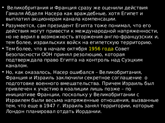  Великобритания и Франция сразу же оценили действия Гамаля Абделя Насера как враждебные, хотя Египет и выплатил акционерам канала компенсации. Разумеется, сам президент Египта тоже понимал, что его действия могут привести к международной напряженности, но не верил в возможность вторжения англо-французских и, тем более, израильских войск на египетскую территорию. Тем более, что в начале октября 1956 года Совет Безопасности ООН принял резолюцию, которая подтверждала право Египта на контроль над Суэцким каналом. Но, как оказалось, Насер ошибался – Великобритания, Франция и Израиль заключили секретное соглашение о подготовке военного вмешательства. Причем Израиль был привлечен к участию в коалиции лишь позже – по инициативе Франции, поскольку у Великобритании с Израилем были весьма напряженные отношения, вызванные тем, что еще в 1947 г. Израиль занял территории, которые Лондон планировал отдать Иордании. 