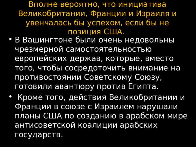 Вполне вероятно, что инициатива Великобритании, Франции и Израиля и увенчалась бы успехом, если бы не позиция США.   В Вашингтоне были очень недовольны чрезмерной самостоятельностью европейских держав, которые, вместо того, чтобы сосредоточить внимание на противостоянии Советскому Союзу, готовили авантюру против Египта.  Кроме того, действия Великобритании и Франции в союзе с Израилем нарушали планы США по созданию в арабском мире антисоветской коалиции арабских государств. 