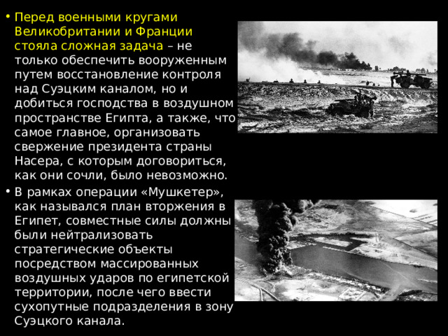 Перед военными кругами Великобритании и Франции стояла сложная задача – не только обеспечить вооруженным путем восстановление контроля над Суэцким каналом, но и добиться господства в воздушном пространстве Египта, а также, что самое главное, организовать свержение президента страны Насера, с которым договориться, как они сочли, было невозможно. В рамках операции «Мушкетер», как назывался план вторжения в Египет, совместные силы должны были нейтрализовать стратегические объекты посредством массированных воздушных ударов по египетской территории, после чего ввести сухопутные подразделения в зону Суэцкого канала. 