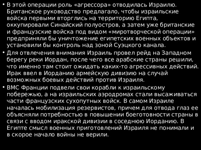 В этой операции роль «агрессора» отводилась Израилю. Британское руководство предлагало, чтобы израильские войска первыми вторглись на территорию Египта, оккупировали Синайский полуостров, а затем уже британские и французские войска под видом «миротворческой операции» предприняли бы уничтожение египетских военных объектов и установили бы контроль над зоной Суэцкого канала. Для отвлечения внимания Израиль провел рейд на Западном берегу реки Иордан, после чего все арабские страны решили, что именно там стоит ожидать каких-то агрессивных действий. Ирак ввел в Иорданию армейскую дивизию на случай возможных боевых действий против Израиля. ВМС Франции подвели свои корабли к израильскому побережью, а на израильских аэродромах стали высаживаться части французских сухопутных войск. В самом Израиле началась мобилизация резервистов, причем для отвода глаз ее объясняли потребностью в повышении боеготовности страны в связи с вводом иракской дивизии в соседнюю Иорданию. В Египте смысл военных приготовлений Израиля не понимали и в скорое начало войны не верили. 