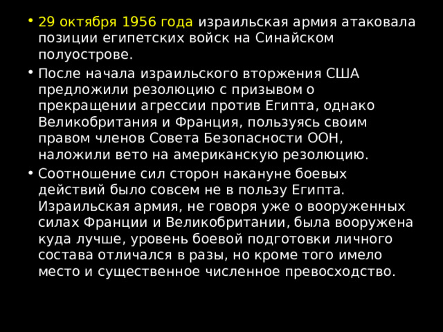 29 октября 1956 года израильская армия атаковала позиции египетских войск на Синайском полуострове. После начала израильского вторжения США предложили резолюцию с призывом о прекращении агрессии против Египта, однако Великобритания и Франция, пользуясь своим правом членов Совета Безопасности ООН, наложили вето на американскую резолюцию. Соотношение сил сторон накануне боевых действий было совсем не в пользу Египта. Израильская армия, не говоря уже о вооруженных силах Франции и Великобритании, была вооружена куда лучше, уровень боевой подготовки личного состава отличался в разы, но кроме того имело место и существенное численное превосходство. 