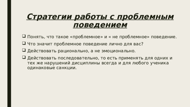 Стратегии работы с проблемным поведением Понять, что такое «проблемное» и « не проблемное» поведение. Что значит проблемное поведение лично для вас? Действовать рационально, а не эмоционально. Действовать последовательно, то есть применять для одних и тех же нарушений дисциплины всегда и для любого ученика одинаковые санкции. 