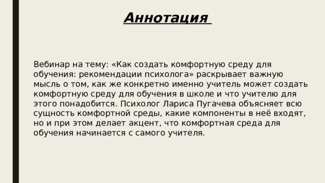 Аннотация Вебинар на тему: «Как создать комфортную среду для обучения: рекомендации психолога» раскрывает важную мысль о том, как же конкретно именно учитель может создать комфортную среду для обучения в школе и что учителю для этого понадобится. Психолог Лариса Пугачева объясняет всю сущность комфортной среды, какие компоненты в неё входят, но и при этом делает акцент, что комфортная среда для обучения начинается с самого учителя. 