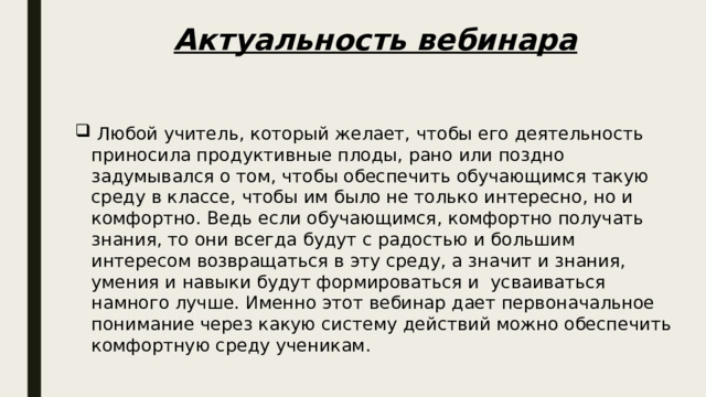 Актуальность вебинара  Любой учитель, который желает, чтобы его деятельность приносила продуктивные плоды, рано или поздно задумывался о том, чтобы обеспечить обучающимся такую среду в классе, чтобы им было не только интересно, но и комфортно. Ведь если обучающимся, комфортно получать знания, то они всегда будут с радостью и большим интересом возвращаться в эту среду, а значит и знания, умения и навыки будут формироваться и усваиваться намного лучше. Именно этот вебинар дает первоначальное понимание через какую систему действий можно обеспечить комфортную среду ученикам. 