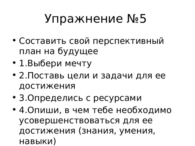 Упражнение №5 Составить свой перспективный план на будущее 1.Выбери мечту 2.Поставь цели и задачи для ее достижения 3.Определись с ресурсами 4.Опиши, в чем тебе необходимо усовершенствоваться для ее достижения (знания, умения, навыки) 