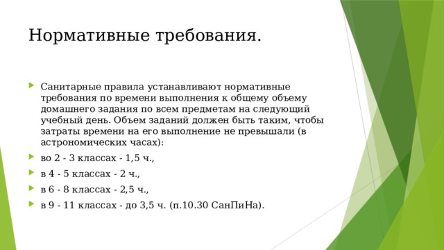 Нормативные требования. Санитарные правила устанавливают нормативные требования по времени выполнения к общему объему домашнего задания по всем предметам на следующий учебный день. Объем заданий должен быть таким, чтобы затраты времени на его выполнение не превышали (в астрономических часах): во 2 - 3 классах - 1,5 ч., в 4 - 5 классах - 2 ч., в 6 - 8 классах - 2,5 ч., в 9 - 11 классах - до 3,5 ч. (п.10.30 СанПиНа). 
