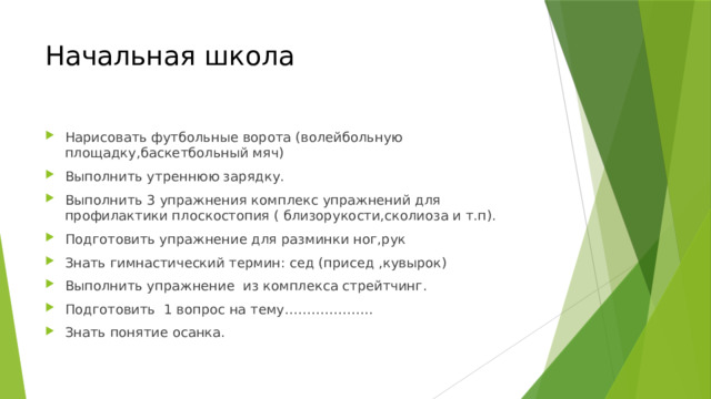Начальная  школа Нарисовать футбольные ворота (волейбольную площадку,баскетбольный мяч) Выполнить утреннюю зарядку. Выполнить 3 упражнения комплекс упражнений для профилактики плоскостопия ( близорукости,сколиоза и т.п). Подготовить упражнение для разминки ног,рук Знать гимнастический термин: сед (присед ,кувырок) Выполнить упражнение из комплекса стрейтчинг. Подготовить 1 вопрос на тему……………….. Знать понятие осанка. 