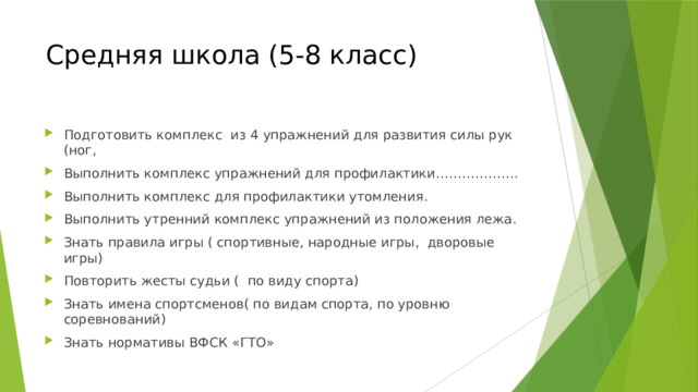 Средняя школа (5-8 класс) Подготовить комплекс из 4 упражнений для развития силы рук (ног, Выполнить комплекс упражнений для профилактики………………. Выполнить комплекс для профилактики утомления. Выполнить утренний комплекс упражнений из положения лежа. Знать правила игры ( спортивные, народные игры, дворовые игры) Повторить жесты судьи ( по виду спорта) Знать имена спортсменов( по видам спорта, по уровню соревнований) Знать нормативы ВФСК «ГТО» 