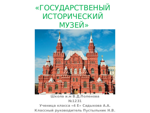 «ГОСУДАРСТВЕНЫЙ  ИСТОРИЧЕСКИЙ  МУЗЕЙ»   Школа и.м В.Д.Поленова № 1231 Ученица класса «4 Е» Садыкова А.А. Классный руководитель Пустыльник Н.В.   