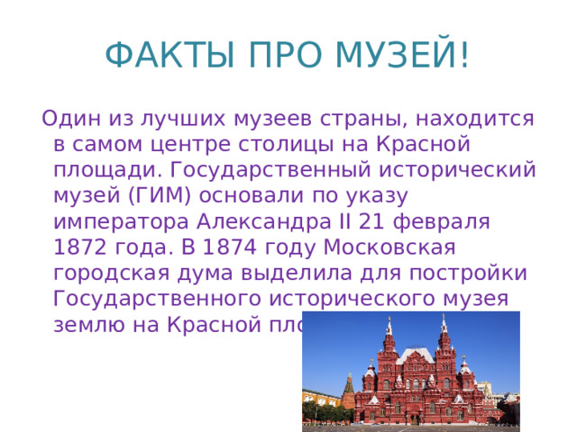 ФАКТЫ ПРО МУЗЕЙ!   Один из лучших музеев страны, находится в самом центре столицы на Красной площади. Государственный исторический музей (ГИМ) основали по указу императора Александра II 21 февраля 1872 года. В 1874 году Московская городская дума выделила для постройки Государственного исторического музея землю на Красной площади.   