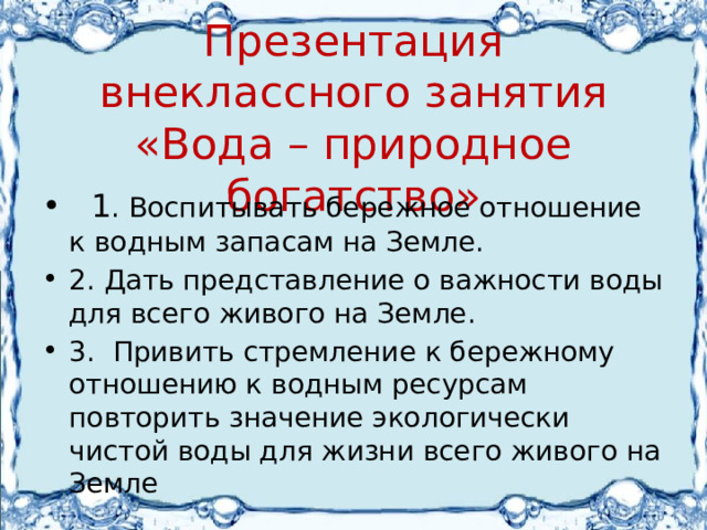 Презентация внеклассного занятия «Вода – природное богатство»  1 . Воспитывать бережное отношение к водным запасам на Земле. 2. Дать представление о важности воды для всего живого на Земле. 3. Привить стремление к бережному отношению к водным ресурсам повторить значение экологически чистой воды для жизни всего живого на Земле 