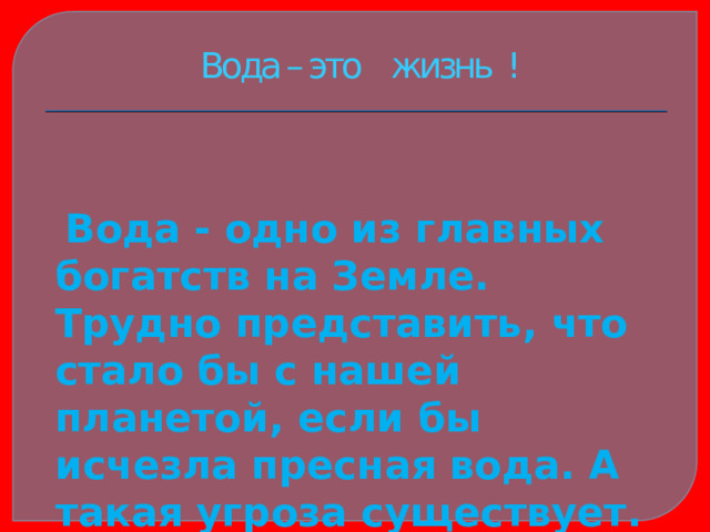 Вода – это жизнь !  Вода - одно из главных богатств на Земле. Трудно представить, что стало бы с нашей планетой, если бы исчезла пресная вода. А такая угроза существует. 