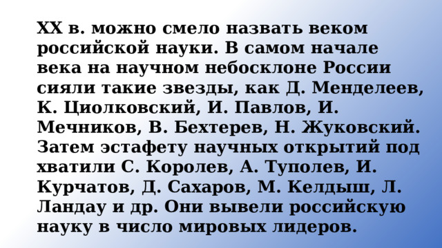 XX в. можно смело назвать веком российской нау­ки. В самом начале века на научном небосклоне России сияли такие звезды, как Д. Менделеев, К. Циолковский, И. Павлов, И. Мечников, В. Бехтерев, Н. Жуковский. Затем эстафету научных открытий под­хватили С. Королев, А. Туполев, И. Курчатов, Д. Сахаров, М. Келдыш, Л. Ландау и др. Они вывели российскую науку в число мировых ли­деров. 