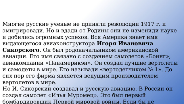 Многие русские ученые не приняли революции 191 7 г. и эмигрировали. Но и вдали от Родины они не изменили науке и добились огромных успехов. Вся Америка знает имя выдающегося авиаконструктора Игоря Ивановича Сикорского . Он был родоначальником американской авиации. Его имя связано с созданием самолетов «Боинг», авиакомпании «Панамерикэн». Он создал лучшие вертолеты и самолеты в мире. Его называли «вертолетчиком № 1». До сих пор его фирма является ведущим производителем вертолетов в мире. Но И. Сикорский создавал и русскую авиацию. В России он создал самолет «Илья Муромец». Это был первый бомбардировщик Первой мировой войны. Если бы не Октябрьская революция, И. Сикорский продолжал бы работать в России, служить своей стране, своему народу . 