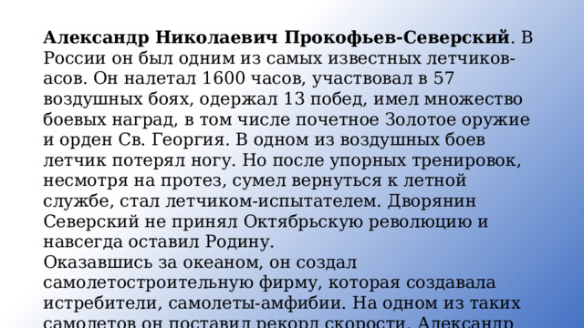 Алек­сандр Николаевич Прокофьев-Северский . В России он был одним из самых известных летчиков-асов. Он налетал 1600 часов, участвовал в 57 воздушных боях, одержал 13 побед, имел множество боевых наград, в том числе почетное Золотое оружие и орден Св. Георгия. В одном из воздушных боев летчик потерял ногу. Но после упорных тренировок, несмотря на протез, сумел вернуться к летной службе, стал летчиком-испытателем. Дворянин Северский не принял Октябрь­скую революцию и навсегда оставил Родину. Оказавшись за океаном, он создал самолетостроительную фир­му, которая создавала истребители, самолеты-амфибии. На одном из таких самолетов он поставил рекорд скорости. Александр Нико­лаевич был награжден самой почетной наградой США - медалью «За заслуги». 