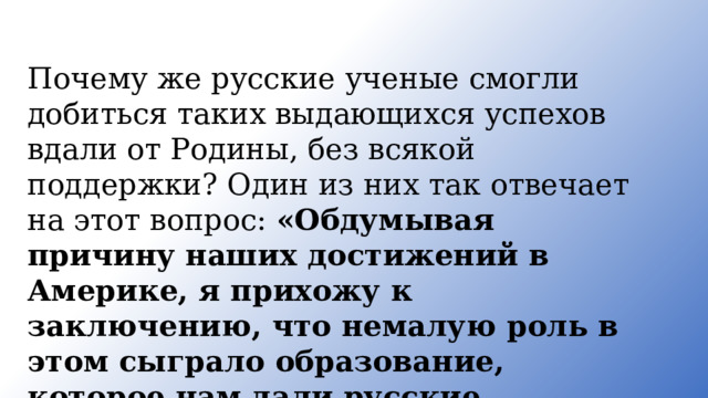 Почему же русские ученые смогли добиться таких выдающихся успехов вдали от Родины, без всякой поддержки? Один из них так отвечает на этот вопрос: «Обдумывая причину наших достижений в Америке, я прихожу к заключению, что немалую роль в этом сыграло образование, которое нам дали русские высшие инженерные школы». 