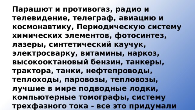 Парашют и противогаз, радио и телевидение, телеграф, авиацию и космонавтику, Периодическую систему химических элементов, фо­тосинтез, лазеры, синтетический каучук, электросварку, витамины, наркоз, высокооктановый бензин, танкеры, трактора, танки, нефте­проводы, теплоходы, паровозы, тепловозы, лучшие в мире подводные лодки, компьютерные томографы, систему трехфазного тока - все это придумали российские ученые. 