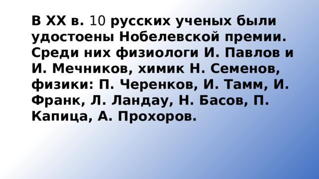 В XX в. 10 русских ученых были удостоены Нобелевской премии. Среди них физиологи И. Павлов и И. Мечников, химик Н. Семенов, физики: П. Черенков, И. Тамм, И. Франк, Л. Ландау, Н. Басов, П. Капица, А. Прохоров. 