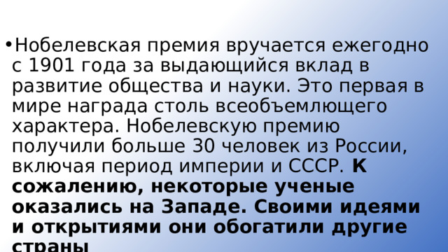 Нобелевская премия вручается ежегодно с 1901 года за выдающийся вклад в развитие общества и науки. Это первая в мире награда столь всеобъемлющего характера. Нобелевскую премию получили больше 30 человек из России, включая период империи и СССР. К сожалению, некоторые ученые оказались на Западе. Своими идеями и открытия­ми они обогатили другие страны   