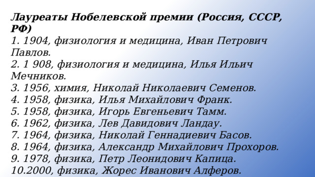 Лауреаты Нобелевской премии (Россия, СССР, РФ) 1. 1904, физиология и медицина, Иван Петрович Павлов. 2. 1 908, физиология и медицина, Илья Ильич Мечников. 3. 1956, химия, Николай Николаевич Семенов. 4. 1958, физика, Илья Михайлович Франк. 5. 1958, физика, Игорь Евгеньевич Тамм. 6. 1962, физика, Лев Давидович Ландау. 7. 1964, физика, Николай Геннадиевич Басов. 8. 1964, физика, Александр Михайлович Прохоров. 9. 1978, физика, Петр Леонидович Капица. 10.2000, физика, Жорес Иванович Алферов. 11.2003, физика, Виталий Лазаревич Гинзбург.  12.2003, физика, Алексей Алексеевич Абрикосов.   