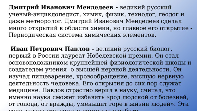 Дмитрий Иванович Менделеев - великий русский ученый-энциклопедист, химик, физик, технолог, гео­лог и даже метеоролог. Дмитрий Иванович Менделеев сделал много открытий в области химии, но главное его открытие - Периодическая система химических элементов .   Иван Петрович Павлов - великий русский биолог, первый в России лауреат Нобелевской премии. Он стал основопо­ложником крупнейшей физиологической школы и создателем учения о высшей нервной деятельности. Он изучал пищеварение, кровообращение, высшую нервную деятельность человека. Его открытия до сих пор служат медицине. Павлов страстно верил в науку, считал, что именно наука сможет избавить «род людской от болезней, от голода, от вражды, уменьшит горе в жизни людей». Эта вера давала ему силы и помогала в работе . 