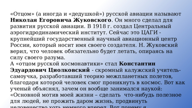 «Отцом» (а иногда и «дедушкой») русской авиации называют Николая Егоровича Жуковского . Он много сделал для развития русской авиации. В 1918 г. создал Центральный аэрогидродинамический институт. Сейчас это ЦАГИ - крупнейший государственный научный авиационный центр России, который носит имя своего создателя. Н. Жуковский верил, что человек обязательно будет летать, опираясь на силу своего разума. А «отцом русской космонавтики» стал Константин Эдуардович Циолковский - скромный калужский учитель-самоучка, разработавший теорию межпланетных полетов, благодаря которой человек смог проникнуть в космос. Вот как ученый объяснял, зачем он вообще занимался наукой: «Основной мотив моей жизни – сделать что-нибудь полезное для людей, не прожить даром жизнь, продвинуть человечество хоть немного вперед. Вот почему я интересовался тем,что не давало мне ни хлеба, ни силы. Но я надеюсь, что мои работы может быть, скоро, а может быть, в отдаленном будущем дадут обществу горы хлеба и бездну могущества». 