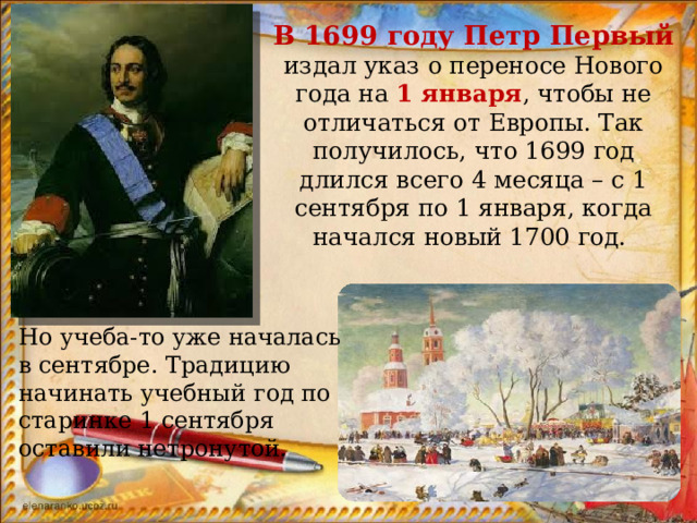 В 1699 году Петр Первый издал указ о переносе Нового года на 1 января , чтобы не отличаться от Европы. Так получилось, что 1699 год длился всего 4 месяца – с 1 сентября по 1 января, когда начался новый 1700 год. Но учеба-то уже началась в сентябре. Традицию начинать учебный год по старинке 1 сентября оставили нетронутой. 