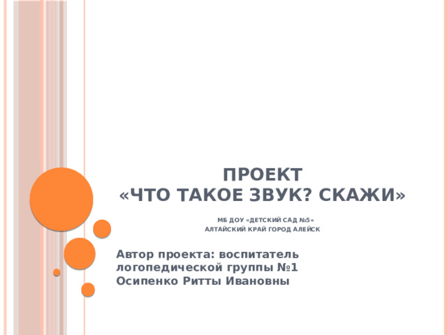 Проект  «Что такое звук? Скажи»   МБ ДОУ «Детский сад №5»  Алтайский край город Алейск   Автор проекта: воспитатель логопедической группы №1  Осипенко Ритты Ивановны 